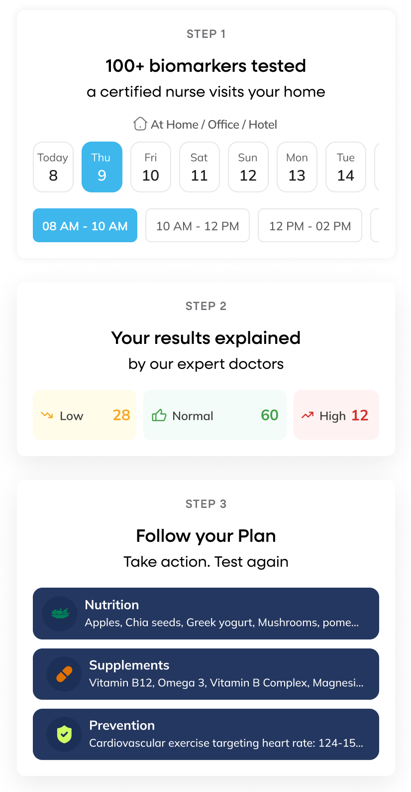 Testing is Easy; Step 1. Book your 100+ biomarkers test at your home, Step 2. Your results explained by our doctors, Step 3. Follow your plan by taking action based on the recommendations Testing is Easy; Step 1. Book your 100+ biomarkers test at your home, Step 2. Your results explained by our doctors, Step 3. Follow your plan by taking action based on the recommendations
